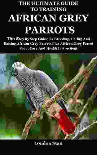 The Ultimate Guide To Training African Grey Parrots: The Step By Step Guide To Breeding Caring And Raising African Grey Parrots Plus African Grey Parrot Food Care And Health Instructions