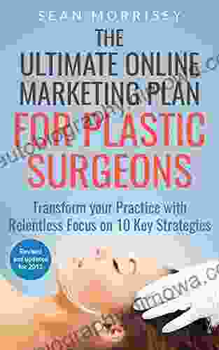 The Ultimate Online Marketing Plan For Plastic Surgeons: Transform Your Practice With Relentless Focus On 10 Key Strategies